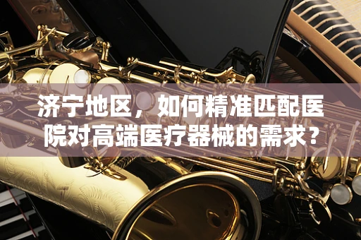济宁地区，如何精准匹配医院对高端医疗器械的需求？