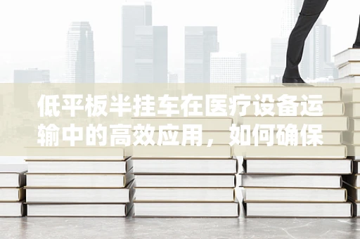 低平板半挂车在医疗设备运输中的高效应用，如何确保医疗器械的安全抵达？