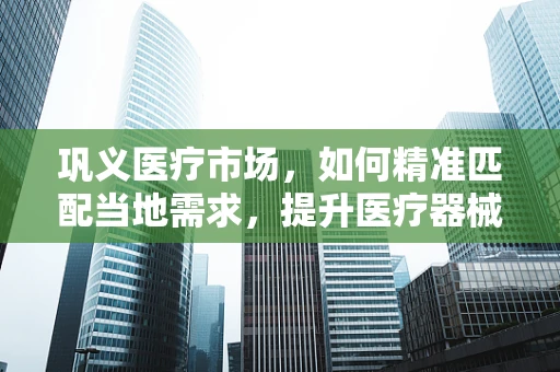 巩义医疗市场，如何精准匹配当地需求，提升医疗器械的‘接地气’效应？