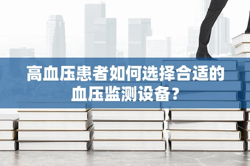 高血压患者如何选择合适的血压监测设备？