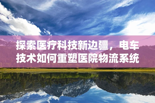 探索医疗科技新边疆，电车技术如何重塑医院物流系统？