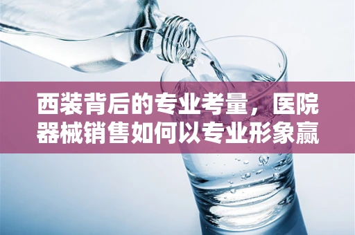 西装背后的专业考量，医院器械销售如何以专业形象赢得信任？