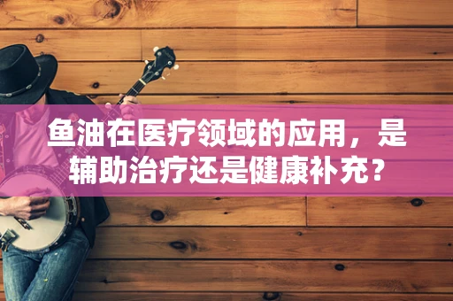 鱼油在医疗领域的应用，是辅助治疗还是健康补充？