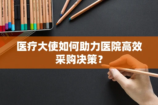 医疗大使如何助力医院高效采购决策？