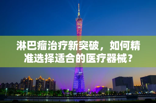 淋巴瘤治疗新突破，如何精准选择适合的医疗器械？