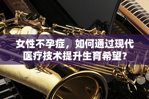 女性不孕症，如何通过现代医疗技术提升生育希望？