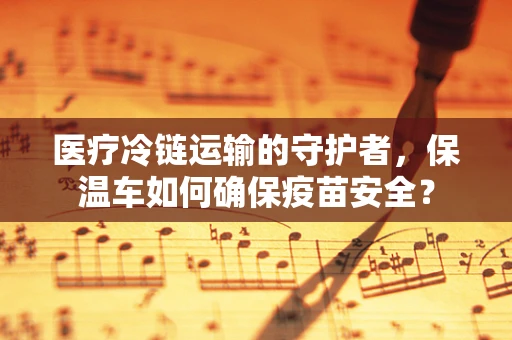 医疗冷链运输的守护者，保温车如何确保疫苗安全？
