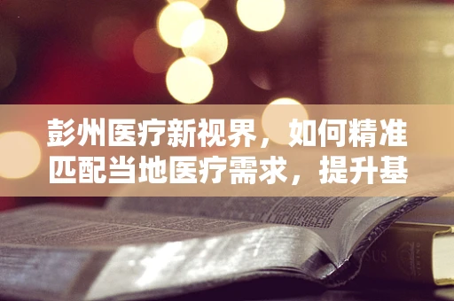 彭州医疗新视界，如何精准匹配当地医疗需求，提升基层诊疗能力？