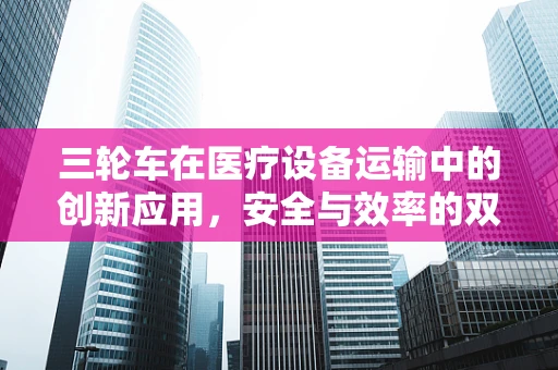 三轮车在医疗设备运输中的创新应用，安全与效率的双重考量