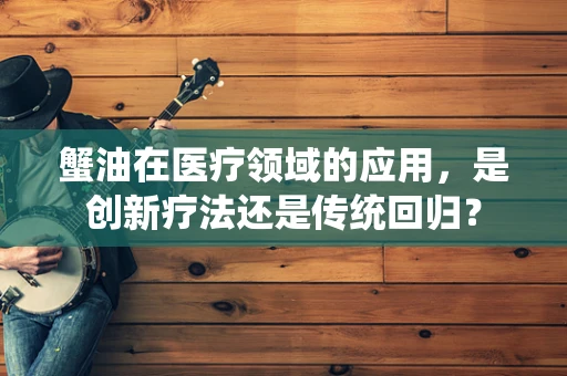 蟹油在医疗领域的应用，是创新疗法还是传统回归？