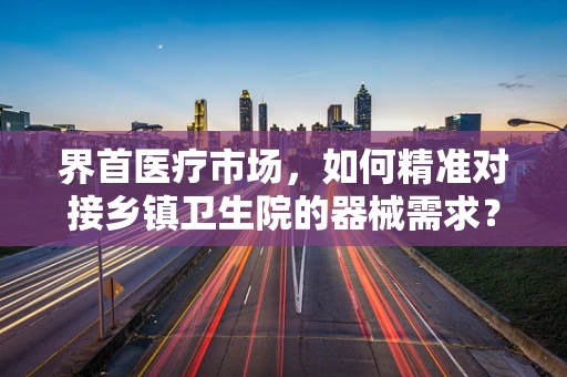 界首医疗市场，如何精准对接乡镇卫生院的器械需求？