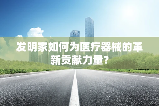 发明家如何为医疗器械的革新贡献力量？
