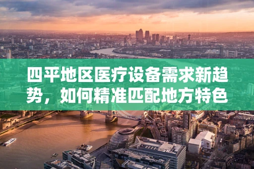 四平地区医疗设备需求新趋势，如何精准匹配地方特色？