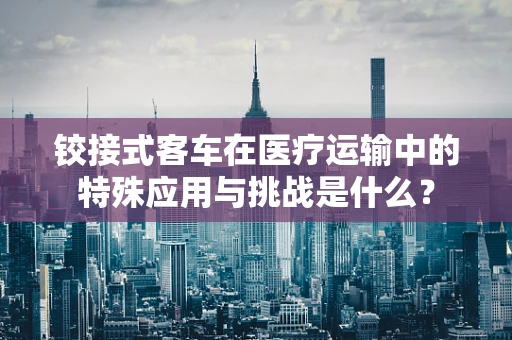 铰接式客车在医疗运输中的特殊应用与挑战是什么？