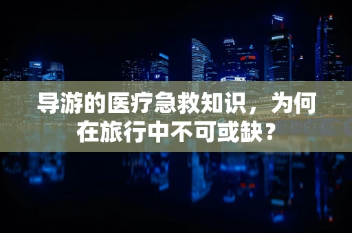 导游的医疗急救知识，为何在旅行中不可或缺？
