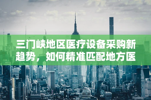 三门峡地区医疗设备采购新趋势，如何精准匹配地方医疗需求？