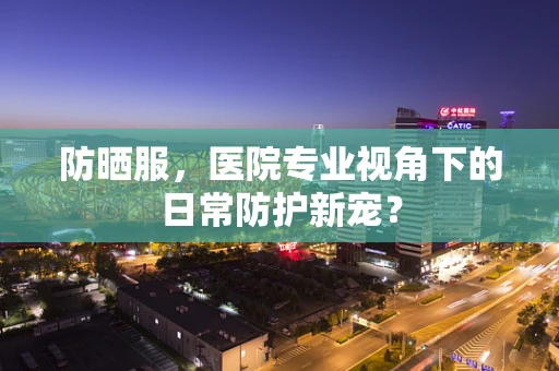 防晒服，医院专业视角下的日常防护新宠？