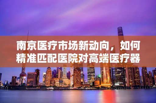 南京医疗市场新动向，如何精准匹配医院对高端医疗器械的需求？
