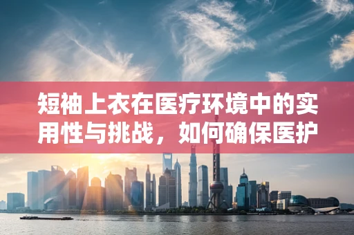 短袖上衣在医疗环境中的实用性与挑战，如何确保医护人员穿着的舒适与安全？
