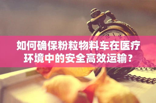 如何确保粉粒物料车在医疗环境中的安全高效运输？