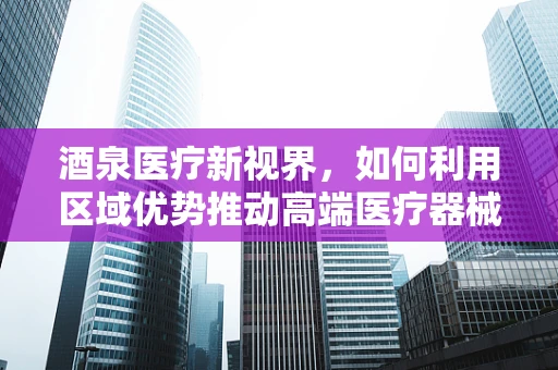 酒泉医疗新视界，如何利用区域优势推动高端医疗器械的精准应用？