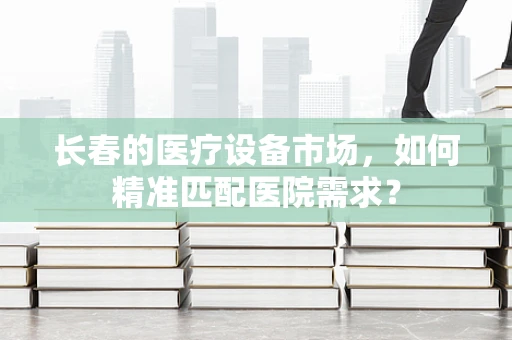 长春的医疗设备市场，如何精准匹配医院需求？