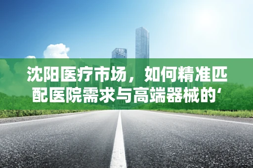 沈阳医疗市场，如何精准匹配医院需求与高端器械的‘黄金比例’？
