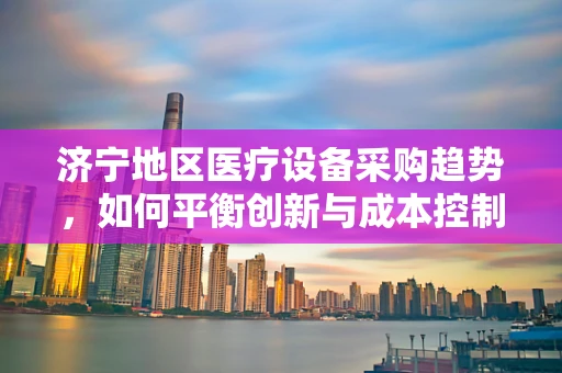 济宁地区医疗设备采购趋势，如何平衡创新与成本控制？