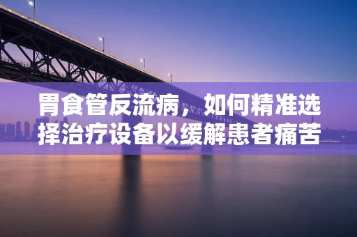 胃食管反流病，如何精准选择治疗设备以缓解患者痛苦？