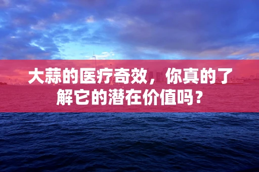 大蒜的医疗奇效，你真的了解它的潜在价值吗？