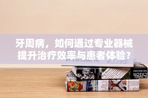 牙周病，如何通过专业器械提升治疗效率与患者体验？