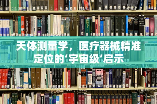 天体测量学，医疗器械精准定位的‘宇宙级’启示