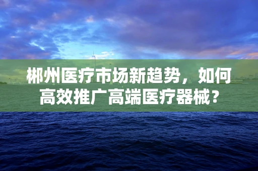 郴州医疗市场新趋势，如何高效推广高端医疗器械？