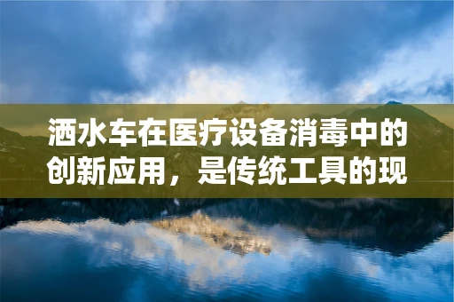 洒水车在医疗设备消毒中的创新应用，是传统工具的现代转型，还是另类‘跨界’尝试？