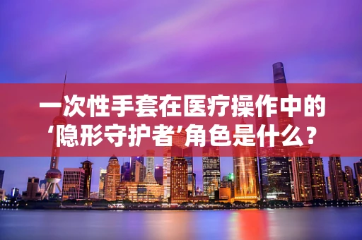 一次性手套在医疗操作中的‘隐形守护者’角色是什么？