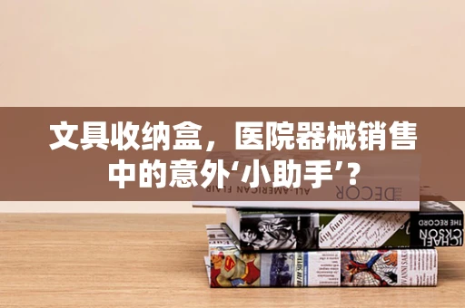 文具收纳盒，医院器械销售中的意外‘小助手’？