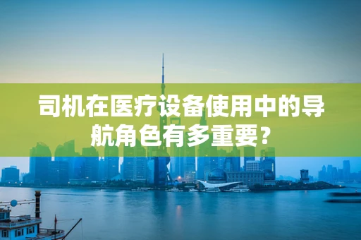 司机在医疗设备使用中的导航角色有多重要？