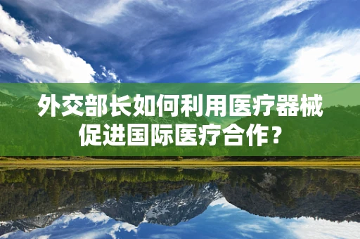 外交部长如何利用医疗器械促进国际医疗合作？