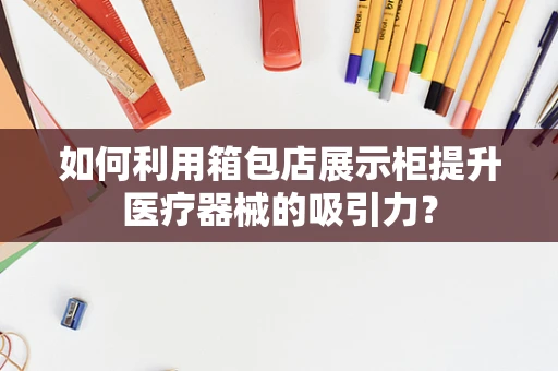 如何利用箱包店展示柜提升医疗器械的吸引力？