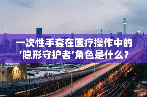 一次性手套在医疗操作中的‘隐形守护者’角色是什么？