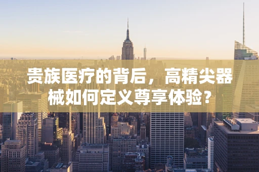 贵族医疗的背后，高精尖器械如何定义尊享体验？