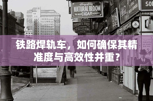铁路焊轨车，如何确保其精准度与高效性并重？