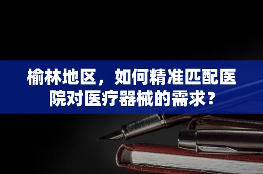 榆林地区，如何精准匹配医院对医疗器械的需求？