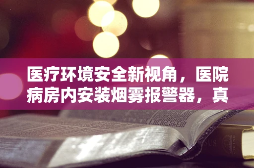 医疗环境安全新视角，医院病房内安装烟雾报警器，真的能高枕无忧吗？