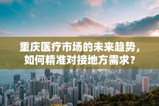 重庆医疗市场的未来趋势，如何精准对接地方需求？