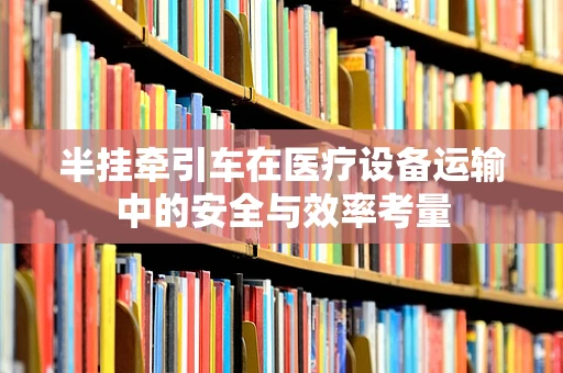 半挂牵引车在医疗设备运输中的安全与效率考量