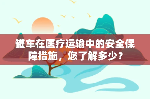 罐车在医疗运输中的安全保障措施，您了解多少？