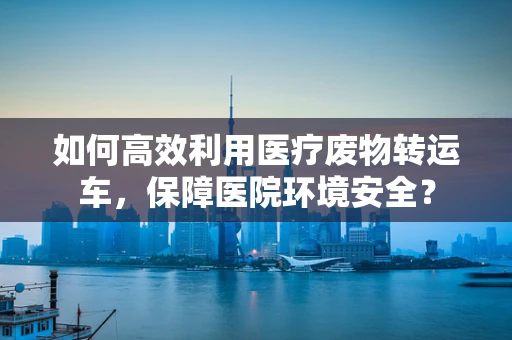 如何高效利用医疗废物转运车，保障医院环境安全？