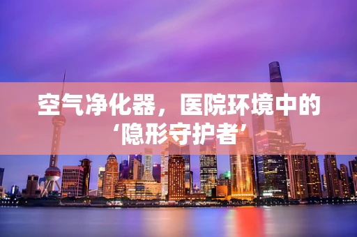 空气净化器，医院环境中的‘隐形守护者’