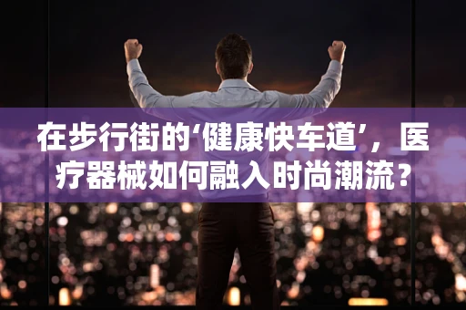 在步行街的‘健康快车道’，医疗器械如何融入时尚潮流？